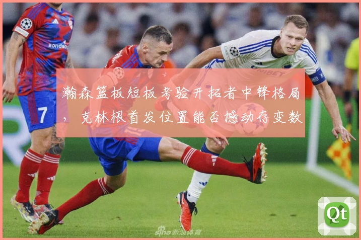 瀚森篮板短板考验开拓者中锋格局，克林根首发位置能否撼动存变数
