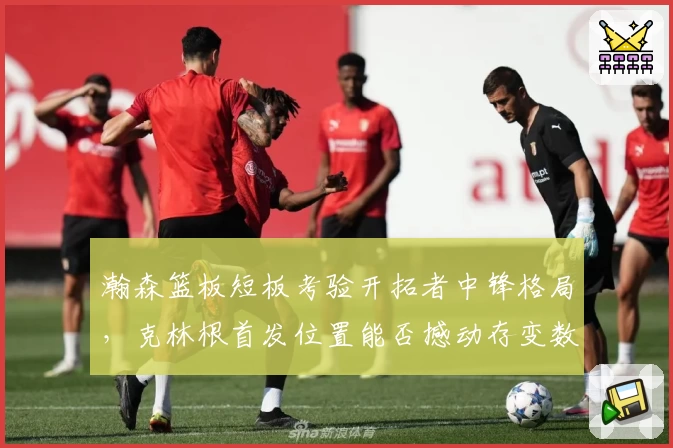 瀚森篮板短板考验开拓者中锋格局，克林根首发位置能否撼动存变数