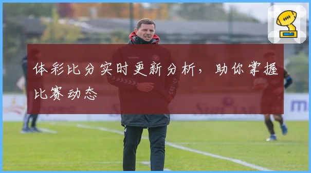 体彩比分实时更新分析，助你掌握比赛动态