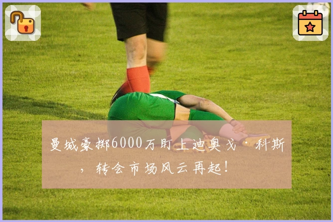 曼城豪掷6000万盯上迪奥戈·科斯塔，转会市场风云再起！