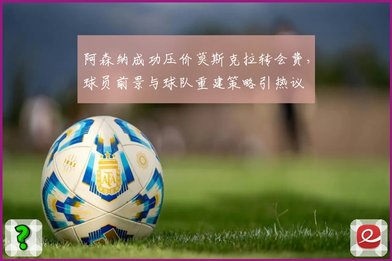 阿森纳成功压价莫斯克拉转会费，球员前景与球队重建策略引热议