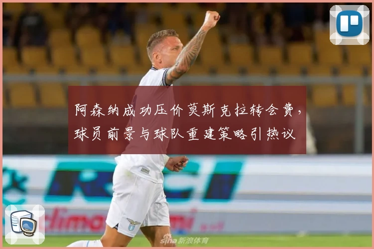 阿森纳成功压价莫斯克拉转会费，球员前景与球队重建策略引热议