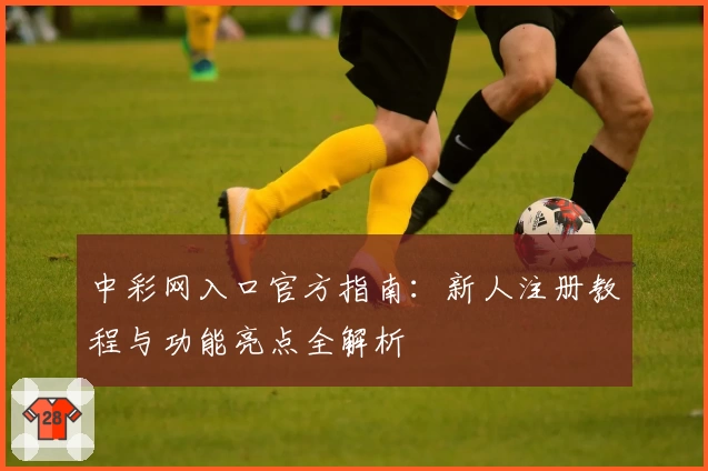 中彩网入口官方指南：新人注册教程与功能亮点全解析
