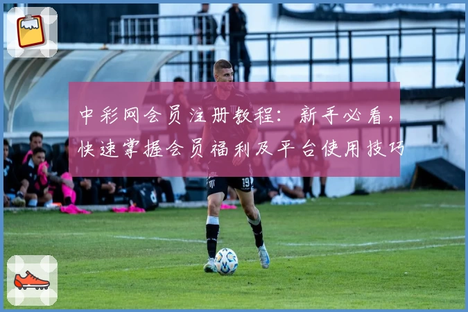 中彩网会员注册教程：新手必看，快速掌握会员福利及平台使用技巧