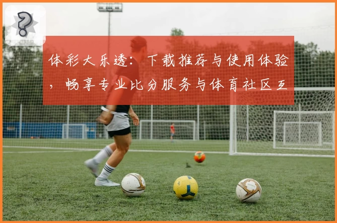 体彩大乐透：下载推荐与使用体验，畅享专业比分服务与体育社区互动