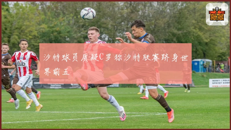 沙特球员质疑C罗称沙特联赛跻身世界前五