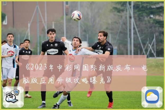 《2023年中彩网国际新版发布,电脑版应用升级攻略曝光》