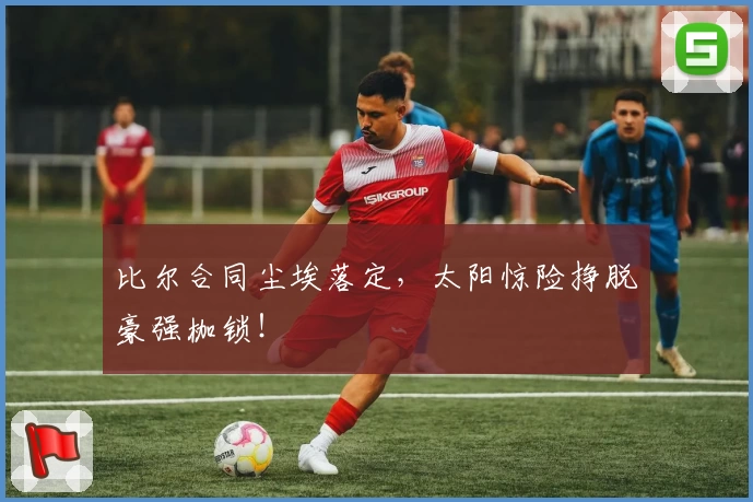 比尔合同尘埃落定，太阳惊险挣脱豪强枷锁！
