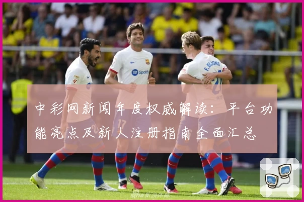 中彩网新闻年度权威解读：平台功能亮点及新人注册指南全面汇总