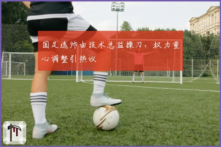 国足选帅由技术总监操刀，权力重心调整引热议
