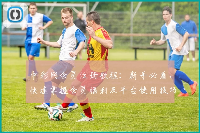中彩网会员注册教程：新手必看，快速掌握会员福利及平台使用技巧